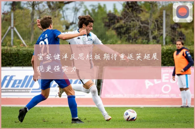 富安健洋反思短板期待重返英超展现更强实力