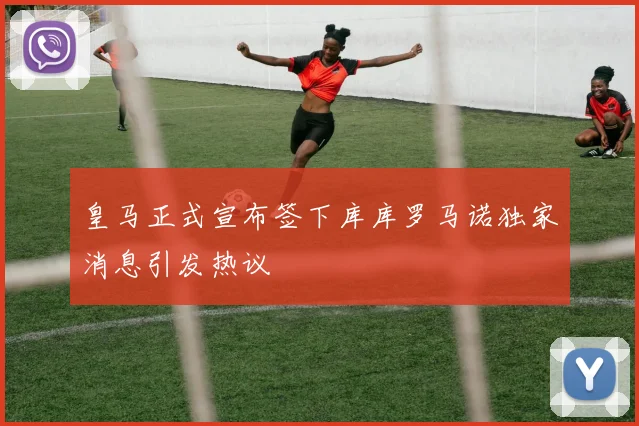皇马正式宣布签下库库罗马诺独家消息引发热议