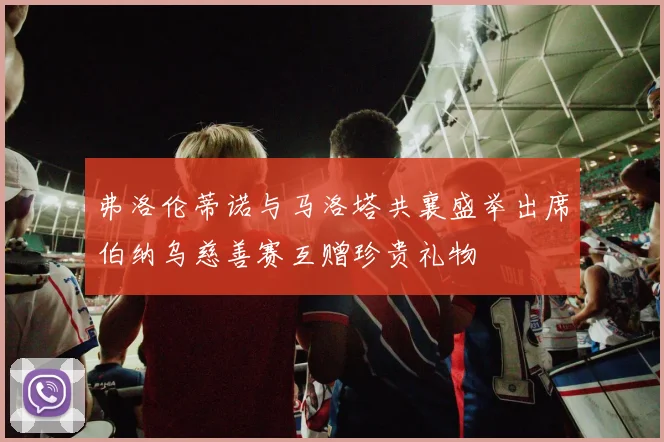 弗洛伦蒂诺与马洛塔共襄盛举出席伯纳乌慈善赛互赠珍贵礼物