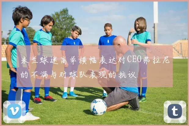 米兰球迷高举横幅表达对CEO弗拉尼的不满与对球队表现的抗议