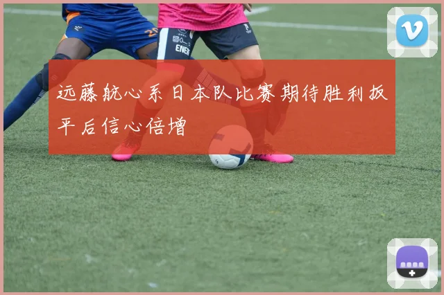 远藤航心系日本队比赛期待胜利扳平后信心倍增