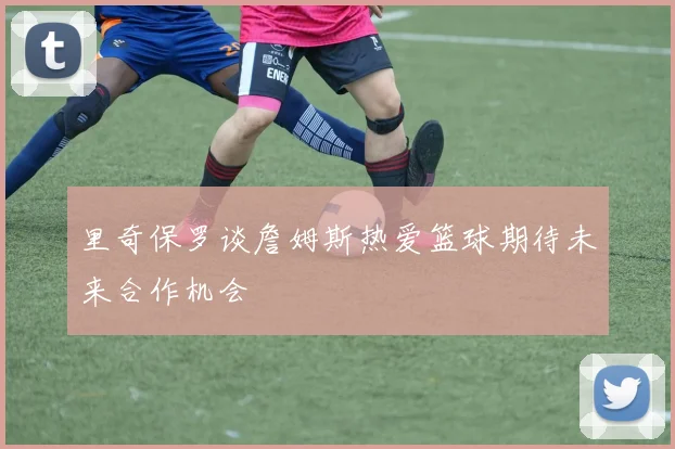 里奇保罗谈詹姆斯热爱篮球期待未来合作机会