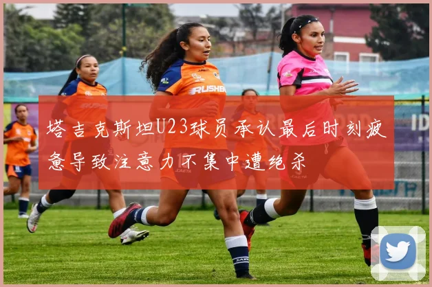 塔吉克斯坦U23球员承认最后时刻疲惫导致注意力不集中遭绝杀
