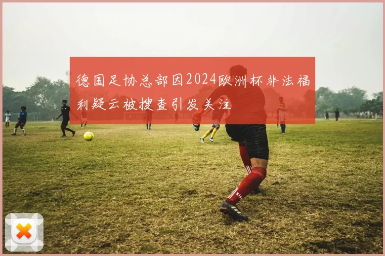 德国足协总部因2024欧洲杯非法福利疑云被搜查引发关注