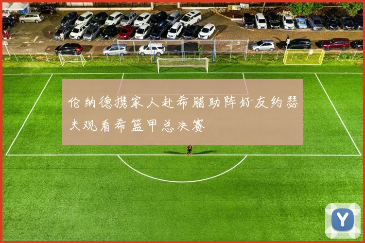 伦纳德携家人赴希腊助阵好友约瑟夫观看希篮甲总决赛
