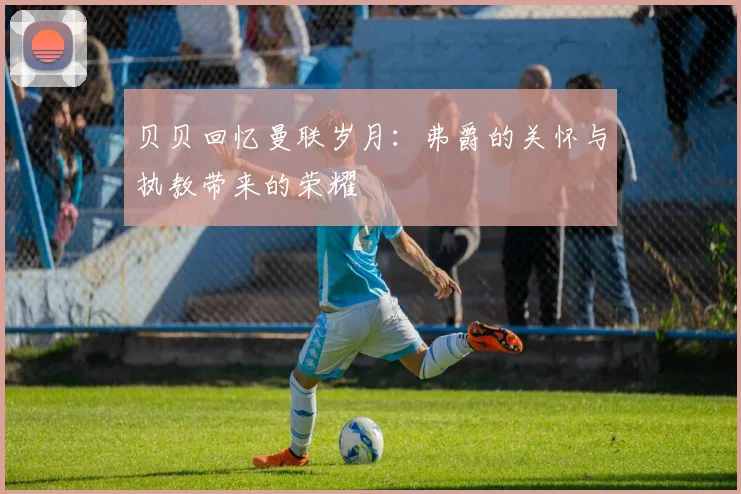 贝贝回忆曼联岁月：弗爵的关怀与执教带来的荣耀