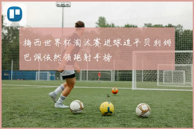 梅西世界杯淘汰赛进球追平贝利姆巴佩依然领跑射手榜