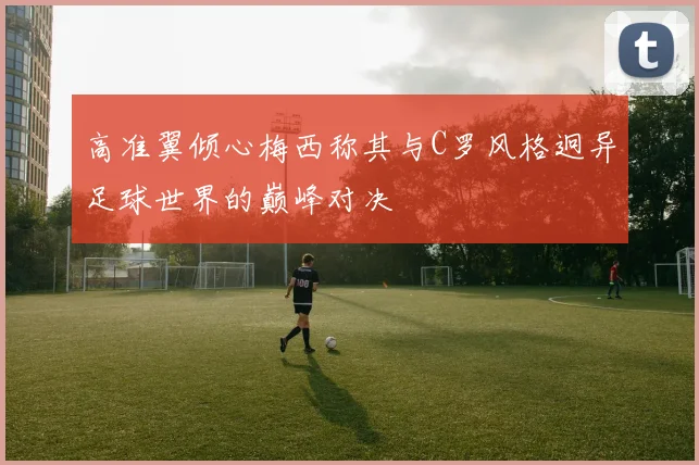 高准翼倾心梅西称其与C罗风格迥异足球世界的巅峰对决