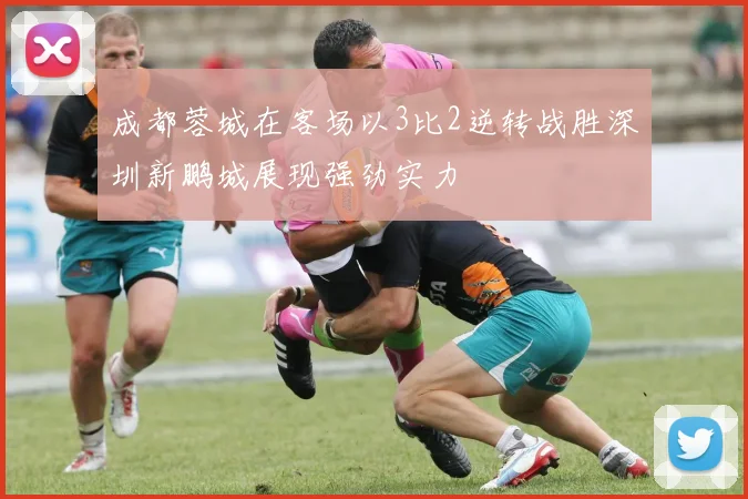 成都蓉城在客场以3比2逆转战胜深圳新鹏城展现强劲实力