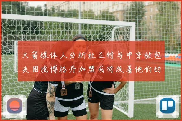 火箭媒体人分析杜兰特与申京被包夹困境博格丹加盟或将改善他们的进攻空间